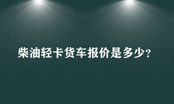柴油轻卡货车报价是多少？