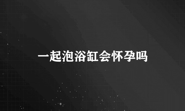一起泡浴缸会怀孕吗