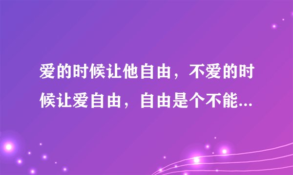 爱的时候让他自由，不爱的时候让爱自由，自由是个不能代替的远方 什么意思啊 .