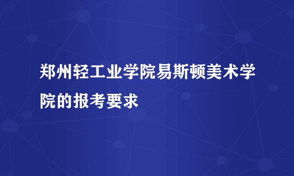 郑州轻工业学院易斯顿美术学院的报考要求
