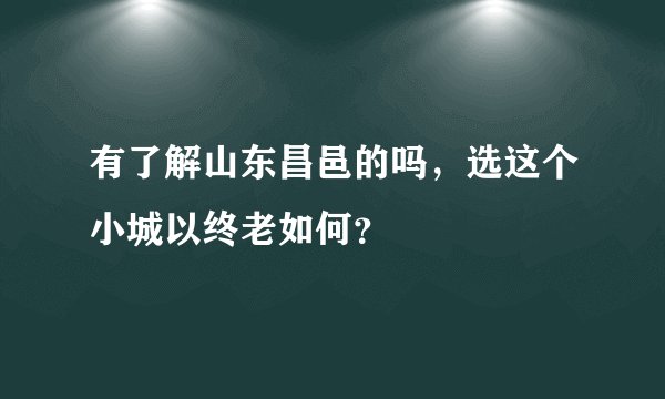 有了解山东昌邑的吗，选这个小城以终老如何？