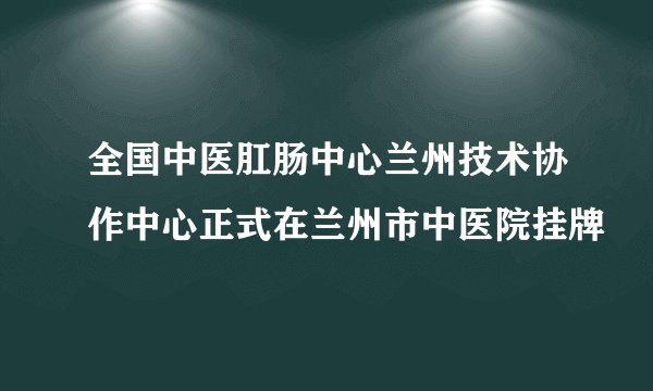 全国中医肛肠中心兰州技术协作中心正式在兰州市中医院挂牌