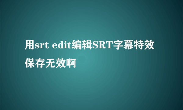 用srt edit编辑SRT字幕特效保存无效啊