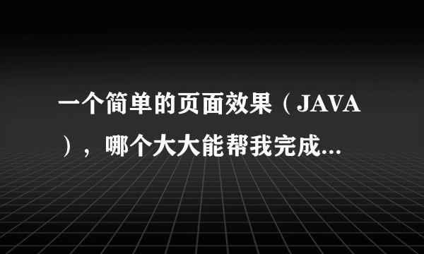 一个简单的页面效果（JAVA），哪个大大能帮我完成下啊（我最多就30分，全出了）