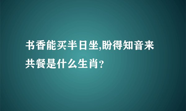 书香能买半日坐,盼得知音来共餐是什么生肖？