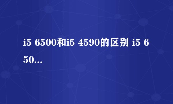 i5 6500和i5 4590的区别 i5 6500与i5 4590哪个好