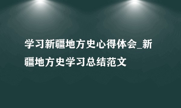 学习新疆地方史心得体会_新疆地方史学习总结范文