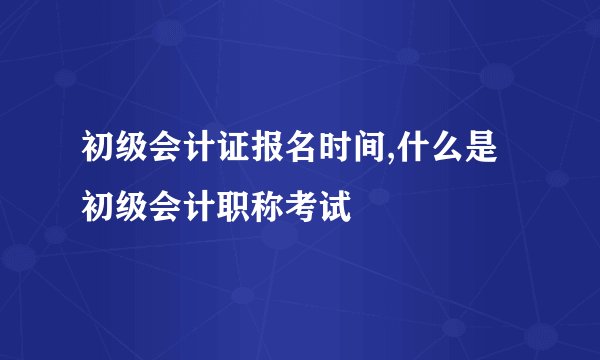 初级会计证报名时间,什么是初级会计职称考试