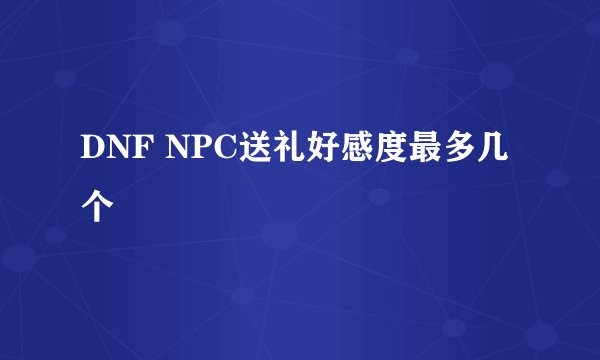 DNF NPC送礼好感度最多几个