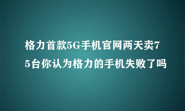 格力首款5G手机官网两天卖75台你认为格力的手机失败了吗