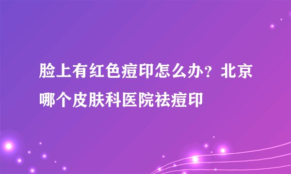 脸上有红色痘印怎么办？北京哪个皮肤科医院祛痘印