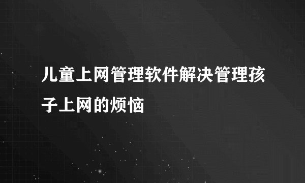 儿童上网管理软件解决管理孩子上网的烦恼
