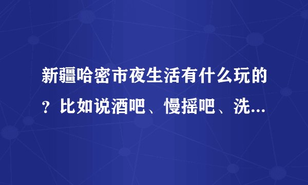 新疆哈密市夜生活有什么玩的？比如说酒吧、慢摇吧、洗浴之类的。顺便说下价格。我两年没有回去过了。