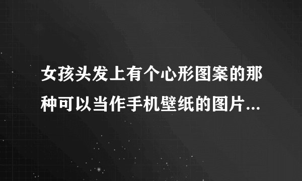 女孩头发上有个心形图案的那种可以当作手机壁纸的图片的名称是什么？