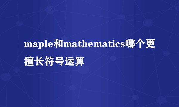 maple和mathematics哪个更擅长符号运算