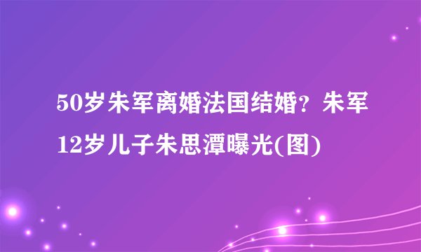 50岁朱军离婚法国结婚？朱军12岁儿子朱思潭曝光(图)