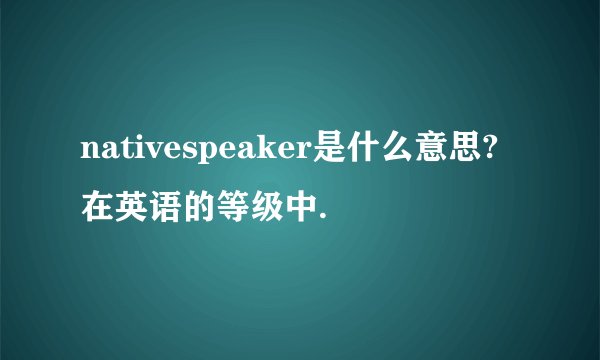 nativespeaker是什么意思?在英语的等级中.