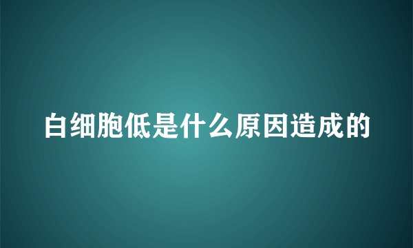 白细胞低是什么原因造成的