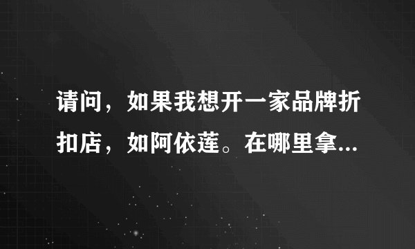 请问，如果我想开一家品牌折扣店，如阿依莲。在哪里拿货，或加盟啊？大约投资多少？