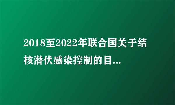 2018至2022年联合国关于结核潜伏感染控制的目标是什么？