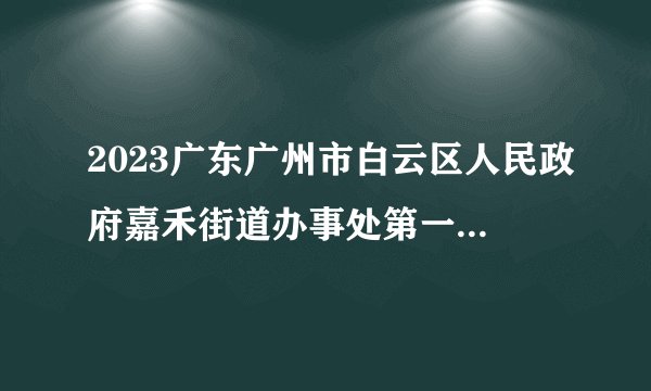 2023广东广州市白云区人民政府嘉禾街道办事处第一次招聘政府雇员总成绩排名及进入体检、考察有关事项公示