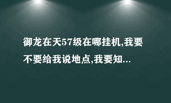 御龙在天57级在哪挂机,我要不要给我说地点,我要知道什么怪, 我需要的是满经验,傻13请勿回答,谢谢.