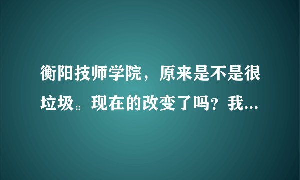 衡阳技师学院，原来是不是很垃圾。现在的改变了吗？我想了解下、现在的衡阳技师学院。