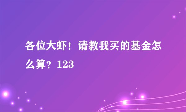 各位大虾！请教我买的基金怎么算？123