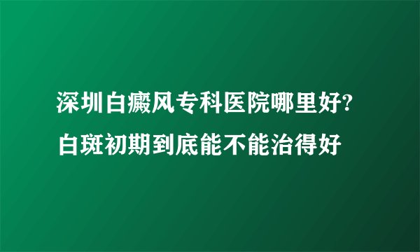 深圳白癜风专科医院哪里好?白斑初期到底能不能治得好