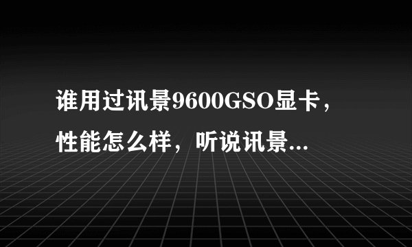 谁用过讯景9600GSO显卡，性能怎么样，听说讯景的卡噪音很大，这款噪音大不大