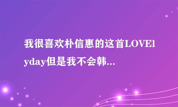 我很喜欢朴信惠的这首LOVElyday但是我不会韩文所以不会唱　请大家帮我把韩文用中文翻译出来　谢谢了！