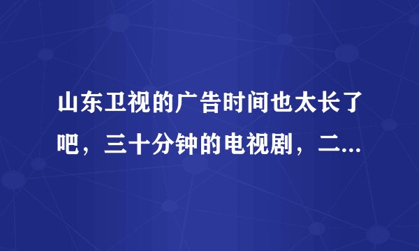 山东卫视的广告时间也太长了吧，三十分钟的电视剧，二十五分钟的广告，无语了都？