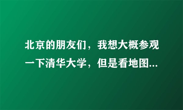 北京的朋友们，我想大概参观一下清华大学，但是看地图上有清华园，又有清华大学，究竟在哪里下车呢？