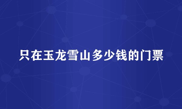 只在玉龙雪山多少钱的门票