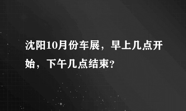 沈阳10月份车展，早上几点开始，下午几点结束？
