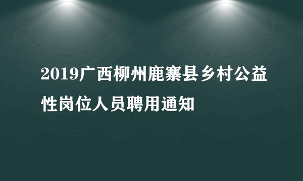 2019广西柳州鹿寨县乡村公益性岗位人员聘用通知