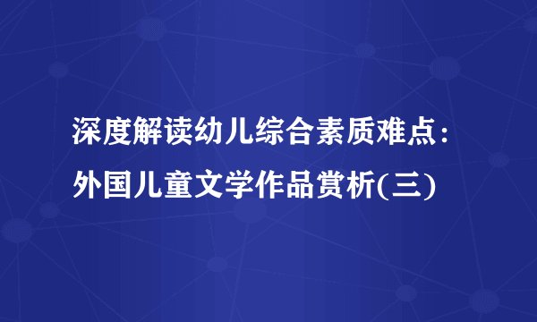 深度解读幼儿综合素质难点：外国儿童文学作品赏析(三)