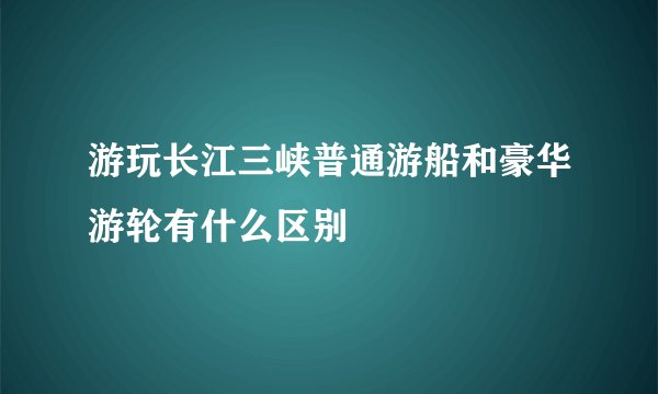 游玩长江三峡普通游船和豪华游轮有什么区别