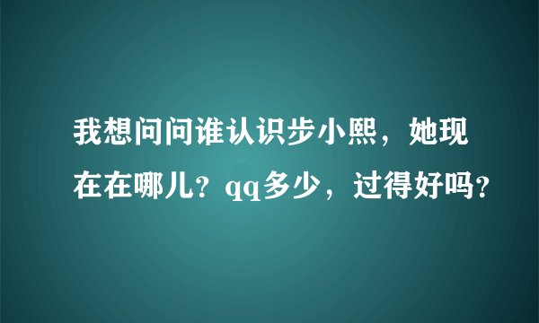我想问问谁认识步小熙，她现在在哪儿？qq多少，过得好吗？