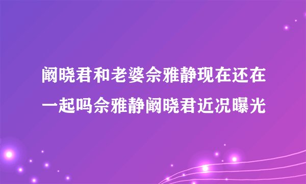 阚晓君和老婆佘雅静现在还在一起吗佘雅静阚晓君近况曝光