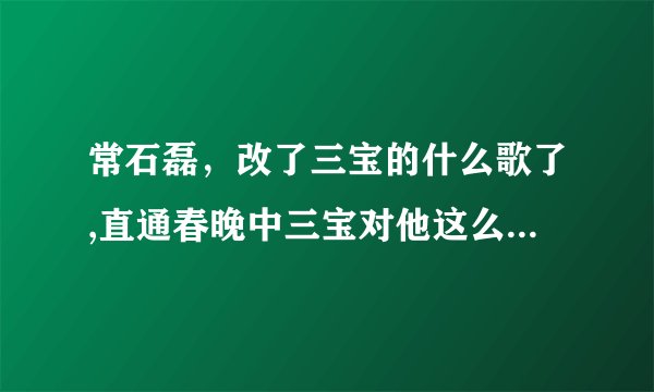 常石磊，改了三宝的什么歌了,直通春晚中三宝对他这么大的意见？