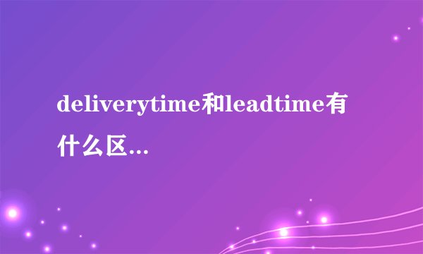 deliverytime和leadtime有什么区别，具体点的？