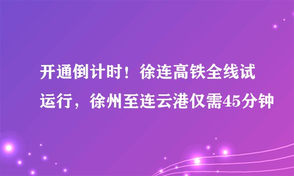 开通倒计时！徐连高铁全线试运行，徐州至连云港仅需45分钟