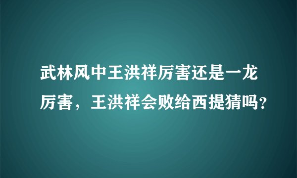 武林风中王洪祥厉害还是一龙厉害,王洪祥会败给西提猜吗?