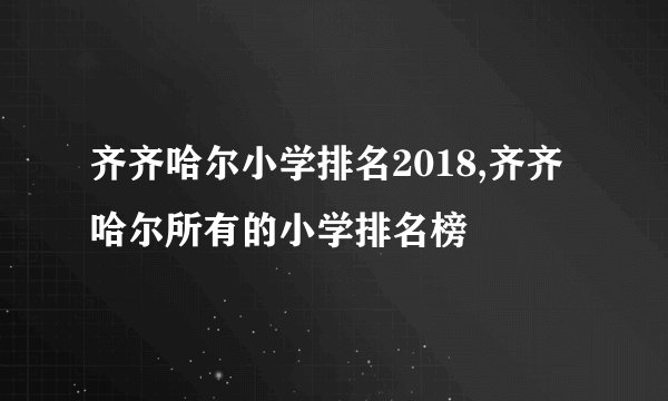 齐齐哈尔小学排名2018,齐齐哈尔所有的小学排名榜