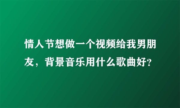 情人节想做一个视频给我男朋友，背景音乐用什么歌曲好？