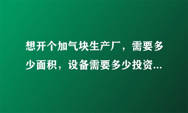 想开个加气块生产厂，需要多少面积，设备需要多少投资，流动资金需要多少？