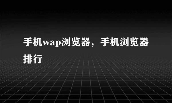 手机wap浏览器，手机浏览器排行