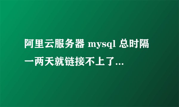 阿里云服务器 mysql 总时隔一两天就链接不上了需要重启才可以