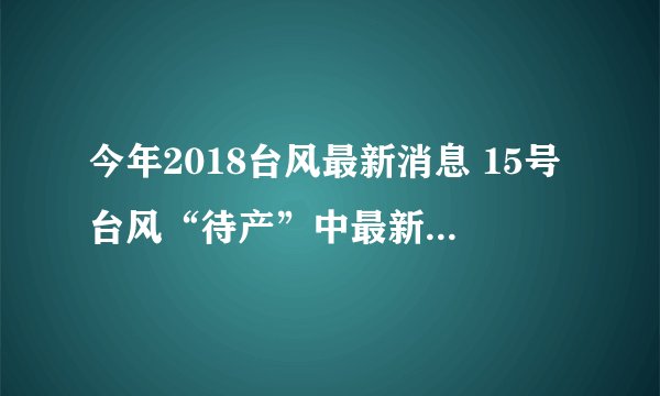 今年2018台风最新消息 15号台风“待产”中最新路径位置